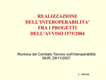 REALIZZAZIONE DELLINTEROPERABILITA FRA I PROGETTI DELLAVVISO 1575/2004 Riunione del Comitato Tecnico sullInteroperabilità MUR, 29/11/2007 L. Merola.