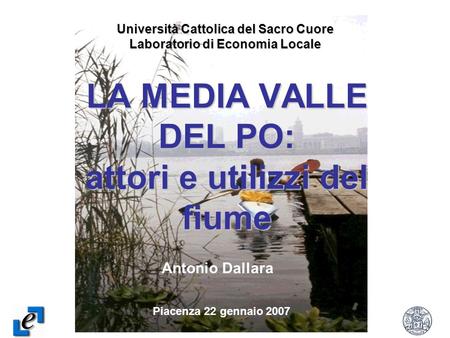 1 LA MEDIA VALLE DEL PO: attori e utilizzi del fiume Università Cattolica del Sacro Cuore Laboratorio di Economia Locale Piacenza 22 gennaio 2007 Antonio.