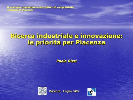 Ricerca industriale e innovazione: le priorità per Piacenza Paolo Rizzi Piacenza, 3 luglio 2007 Il sostegno comunitario come fattore di competitività Provincia.