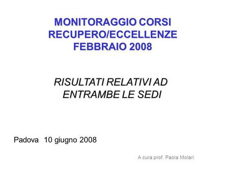MONITORAGGIO CORSI RECUPERO/ECCELLENZE FEBBRAIO 2008 RISULTATI RELATIVI AD ENTRAMBE LE SEDI Padova 10 giugno 2008 A cura prof. Paola Molari.