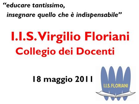 Educare tantissimo, insegnare quello che è indispensabile I.I.S. Virgilio Floriani Collegio dei Docenti 18 maggio 2011.
