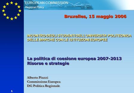 Regional Policy EUROPEAN COMMISSION 1 Bruxelles, 15 maggio 2006 INCONTRO DEGLI STUDENTI DELLUNIVERSITA POLITECNICA DELLE MARCHE CON LE ISTITUZIONI EUROPEE.