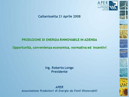 Caltanissetta 21 Aprile 2008 PRODUZIONE DI ENERGIA RINNOVABILE IN AZIENDA Opportunità, convenienza economica, normativa ed incentivi Ing. Roberto Longo.
