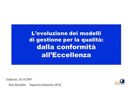 Levoluzione dei modelli di gestione per la qualità: dalla conformità allEccellenza Gallarate, 18/10/2007 Italo Benedini Segretario Generale AICQ.