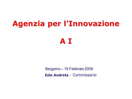 Agenzia per lInnovazione A I Ezio Andreta - Commissario Bergamo – 19 Febbraio 2008.