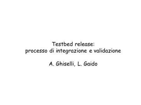 Testbed release: processo di integrazione e validazione A. Ghiselli, L. Gaido.