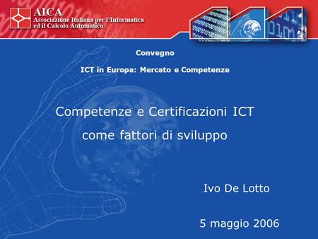 Competenze e Certificazioni ICT come fattori di sviluppo Ivo De Lotto 5 maggio 2006 Convegno ICT in Europa: Mercato e Competenze.