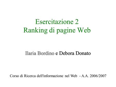 Esercitazione 2 Ranking di pagine Web Ilaria Bordino Ilaria Bordino e Debora Donato Corso di Ricerca dell'informazione nel Web - A.A. 2006/2007.