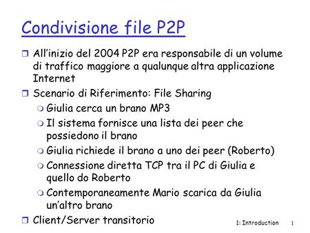 1: Introduction1 Condivisione file P2P r Allinizio del 2004 P2P era responsabile di un volume di traffico maggiore a qualunque altra applicazione Internet.