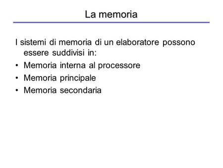 La memoria I sistemi di memoria di un elaboratore possono essere suddivisi in: Memoria interna al processore Memoria principale Memoria secondaria.