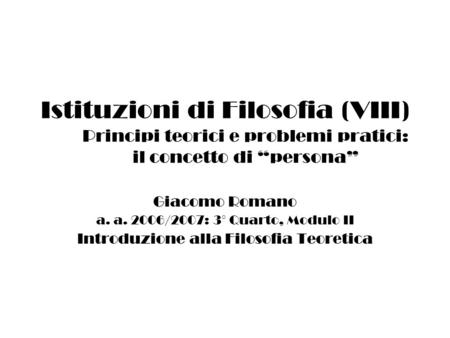 Istituzioni di Filosofia (VIII) Principi teorici e problemi pratici: il concetto di persona Giacomo Romano a. a. 2006/2007: 3° Quarto, Modulo II Introduzione.