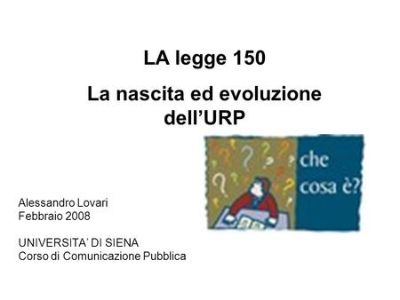 Alessandro Lovari Febbraio 2008 UNIVERSITA DI SIENA Corso di Comunicazione Pubblica LA legge 150 La nascita ed evoluzione dellURP.