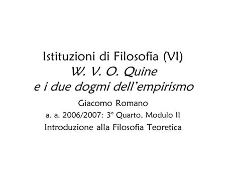 Istituzioni di Filosofia (VI) W. V. O. Quine e i due dogmi dellempirismo Giacomo Romano a. a. 2006/2007: 3° Quarto, Modulo II Introduzione alla Filosofia.