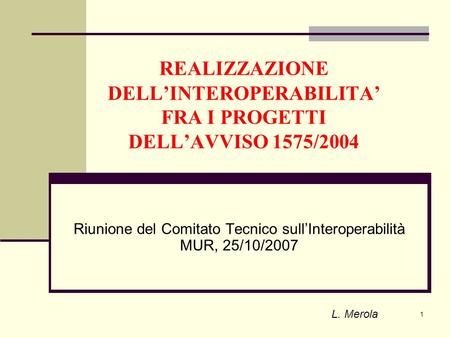 1 REALIZZAZIONE DELLINTEROPERABILITA FRA I PROGETTI DELLAVVISO 1575/2004 Riunione del Comitato Tecnico sullInteroperabilità MUR, 25/10/2007 L. Merola.