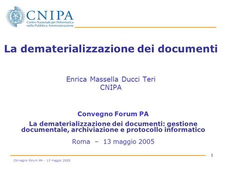 1 Convegno Forum PA - 13 maggio 2005 La dematerializzazione dei documenti Enrica Massella Ducci Teri CNIPA Convegno Forum PA La dematerializzazione dei.