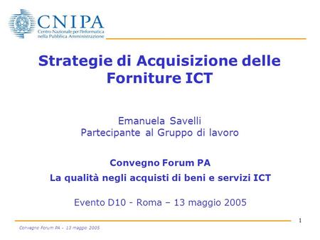 1 Convegno Forum PA - 13 maggio 2005 Strategie di Acquisizione delle Forniture ICT Emanuela Savelli Partecipante al Gruppo di lavoro Convegno Forum PA.
