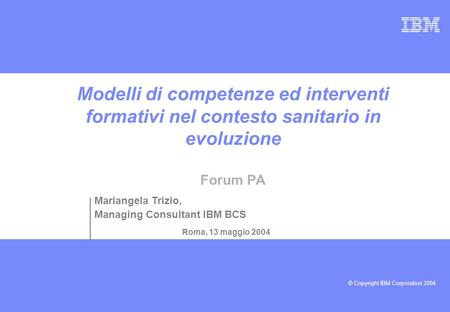 © Copyright IBM Corporation 2004 Modelli di competenze ed interventi formativi nel contesto sanitario in evoluzione Forum PA Roma, 13 maggio 2004 Mariangela.