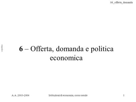 06_offerta_domanda A.A. 2003-2004Istituzioni di economia, corso serale1 6 – Offerta, domanda e politica economica copertina.