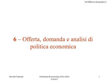 06 Offerta e domanda (1) Davide VannoniIstituzioni di economia 2002-2003, Corso C 1 6 – Offerta, domanda e analisi di politica economica.