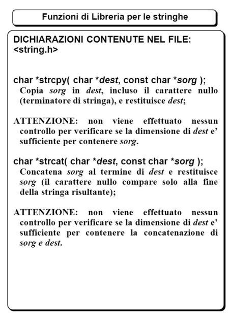 Funzioni di Libreria per le stringhe DICHIARAZIONI CONTENUTE NEL FILE: char *strcpy( char *dest, const char *sorg ); Copia sorg in dest, incluso il carattere.