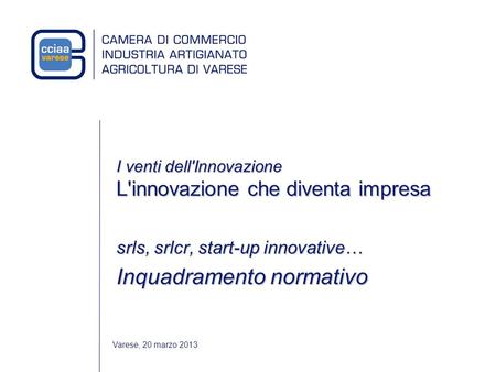 Varese, 20 marzo 2013 I venti dell'Innovazione L'innovazione che diventa impresa srls, srlcr, start-up innovative… Inquadramento normativo.