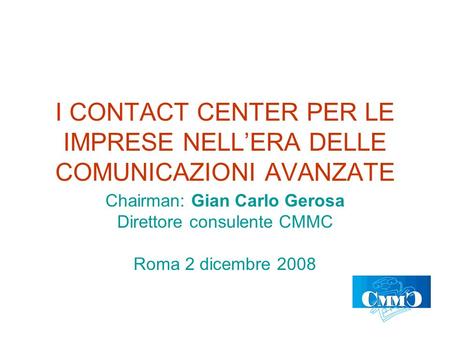 I CONTACT CENTER PER LE IMPRESE NELLERA DELLE COMUNICAZIONI AVANZATE Chairman: Gian Carlo Gerosa Direttore consulente CMMC Roma 2 dicembre 2008.