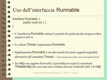 Progettazione dei Sistemi Interattivi (a.a. 2004/05) - Lezione 71 Uso dellinterfaccia Runnable interface Runnable { public void run ( ); } Linterfaccia.
