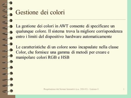 Progettazione dei Sistemi Interattivi (a.a. 2004/05) - Lezione 81 Gestione dei colori La gestione dei colori in AWT consente di specificare un qualunque.