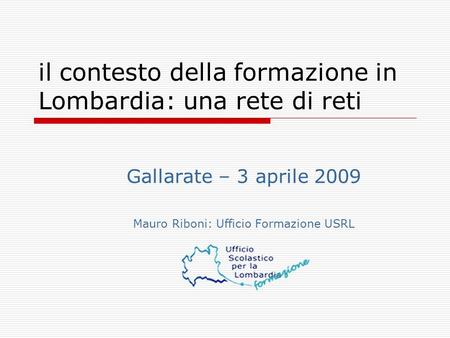 Il contesto della formazione in Lombardia: una rete di reti Gallarate – 3 aprile 2009 Mauro Riboni: Ufficio Formazione USRL.