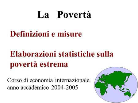 Definizioni e misure Elaborazioni statistiche sulla povertà estrema La Povertà Corso di economia internazionale anno accademico 2004-2005.