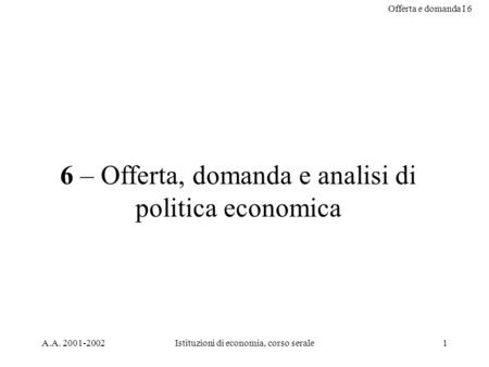 Offerta e domanda I 6 A.A. 2001-2002Istituzioni di economia, corso serale1 6 – Offerta, domanda e analisi di politica economica.
