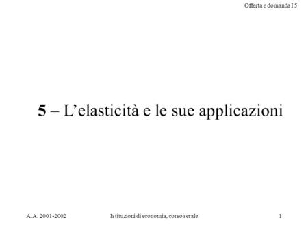 Offerta e domanda I 5 A.A. 2001-2002Istituzioni di economia, corso serale1 5 – Lelasticità e le sue applicazioni.
