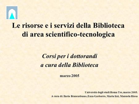 Le risorse e i servizi della Biblioteca di area scientifico-tecnologica Corsi per i dottorandi a cura della Biblioteca marzo 2005 Università degli studi.