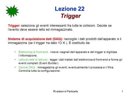 Rivelatori di Particelle1 Lezione 22 Trigger Trigger: Trigger: seleziona gli eventi interessanti fra tutte le collisioni. Decide se levento deve essere.