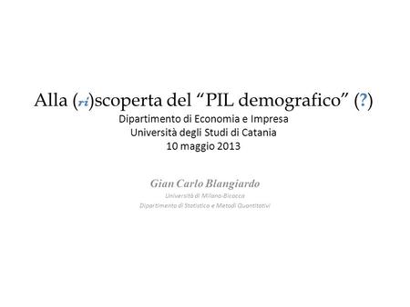 Alla ( ri )scoperta del PIL demografico ( ? ) Dipartimento di Economia e Impresa Università degli Studi di Catania 10 maggio 2013 Gian Carlo Blangiardo.