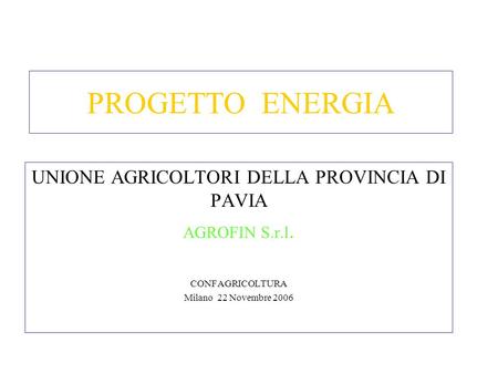 PROGETTO ENERGIA UNIONE AGRICOLTORI DELLA PROVINCIA DI PAVIA AGROFIN S.r.l. CONFAGRICOLTURA Milano 22 Novembre 2006.