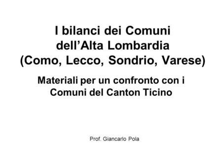 I bilanci dei Comuni dellAlta Lombardia (Como, Lecco, Sondrio, Varese) Materiali per un confronto con i Comuni del Canton Ticino Prof. Giancarlo Pola.