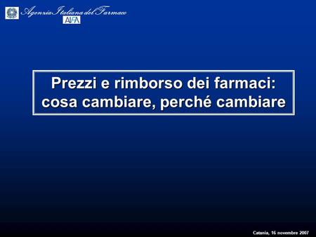 Catania, 16 novembre 2007 Agenzia Italiana del Farmaco Prezzi e rimborso dei farmaci: cosa cambiare, perché cambiare.