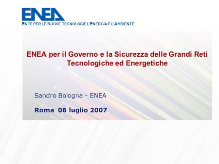 Sandro Bologna - ENEA Roma 06 luglio 2007 ENEA per il Governo e la Sicurezza delle Grandi Reti Tecnologiche ed Energetiche E NTE PER LE N UOVE TECNOLOGIE.