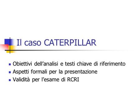 Il caso CATERPILLAR Obiettivi dell’analisi e testi chiave di riferimento Aspetti formali per la presentazione Validità per l’esame di RCRI.
