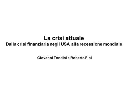 La crisi attuale Dalla crisi finanziaria negli USA alla recessione mondiale Giovanni Tondini e Roberto Fini.