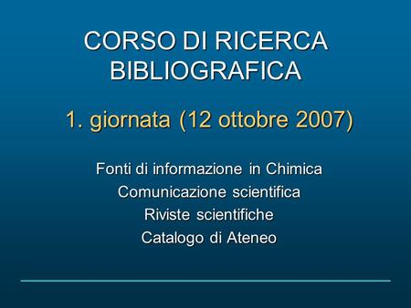 CORSO DI RICERCA BIBLIOGRAFICA 1. giornata (12 ottobre 2007) Fonti di informazione in Chimica Comunicazione scientifica Riviste scientifiche Catalogo di.