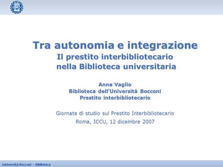 Università Bocconi – Biblioteca Giornata di studio sul Prestito Interbibliotecario Roma, ICCU, 12 dicembre 2007 Tra autonomia e integrazione Il prestito.