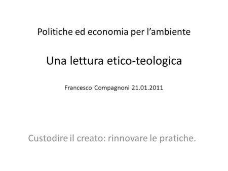 Politiche ed economia per lambiente Una lettura etico-teologica Francesco Compagnoni 21.01.2011 Custodire il creato: rinnovare le pratiche.