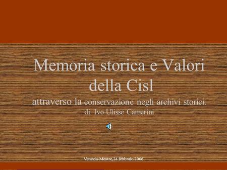 Venezia-Mestre,24 febbraio 2006 Memoria storica e Valori della Cisl attraverso la conservazione negli archivi storici. di Ivo Ulisse Camerini.