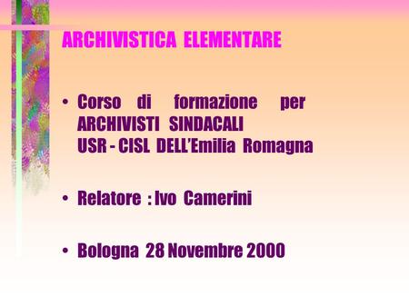 ARCHIVISTICA ELEMENTARE Corso di formazione per ARCHIVISTI SINDACALI USR - CISL DELLEmilia Romagna Relatore : Ivo Camerini Bologna 28 Novembre 2000.