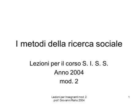 Lezioni per Insegnanti mod. 2 prof. Giovanni Raho 2004 1 I metodi della ricerca sociale Lezioni per il corso S. I. S. S. Anno 2004 mod. 2.