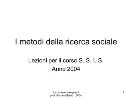 Lezioni per Insegnanti prof. Giovanni Raho 2004 1 I metodi della ricerca sociale Lezioni per il corso S. S. I. S. Anno 2004.