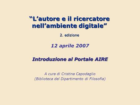 Lautore e il ricercatore nellambiente digitale 2. edizione 12 aprile 2007 Introduzione al Portale AIRE A cura di Cristina Capodaglio (Biblioteca del Dipartimento.