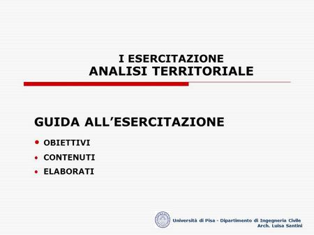 I ESERCITAZIONE ANALISI TERRITORIALE Università di Pisa - Dipartimento di Ingegneria Civile Arch. Luisa Santini GUIDA ALLESERCITAZIONE OBIETTIVI CONTENUTI.